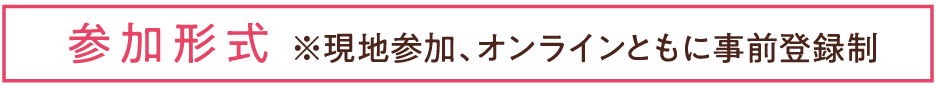 参加形式※現地参加、オンラインともに事前登録制